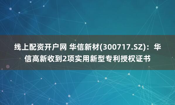 线上配资开户网 华信新材(300717.SZ)：华信高新收到2项实用新型专利授权证书