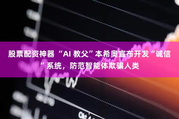 股票配资神器 “AI 教父”本希奥宣布开发“诚信”系统，防范智能体欺骗人类