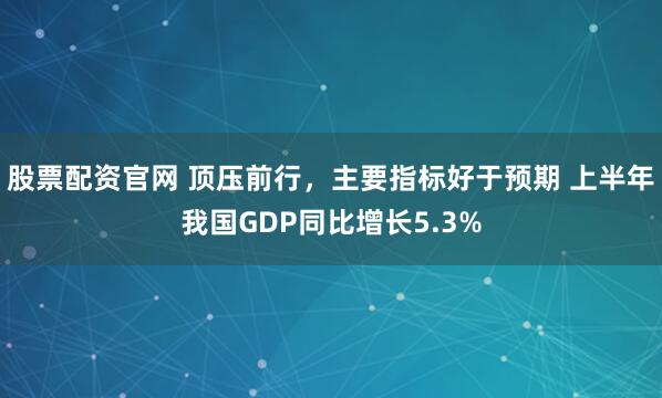 股票配资官网 顶压前行，主要指标好于预期 上半年我国GDP同比增长5.3%