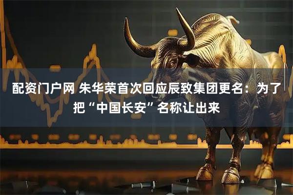 配资门户网 朱华荣首次回应辰致集团更名：为了把“中国长安”名称让出来