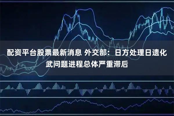 配资平台股票最新消息 外交部：日方处理日遗化武问题进程总体严重滞后