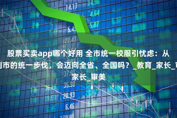 股票买卖app哪个好用 全市统一校服引忧虑：从校到市的统一步伐，会迈向全省、全国吗？_教育_家长_审美