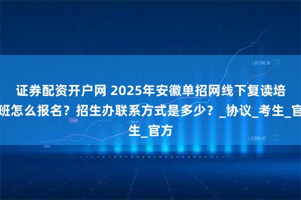 证券配资开户网 2025年安徽单招网线下复读培训班怎么报名？招生办联系方式是多少？_协议_考生_官方