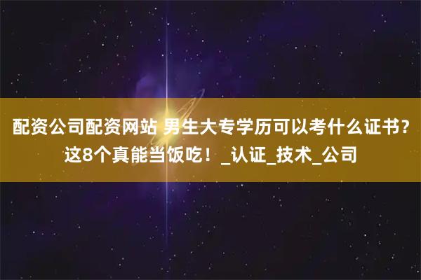 配资公司配资网站 男生大专学历可以考什么证书？这8个真能当饭吃！_认证_技术_公司