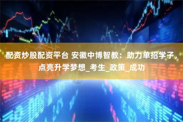 配资炒股配资平台 安徽中博智教：助力单招学子，点亮升学梦想_考生_政策_成功