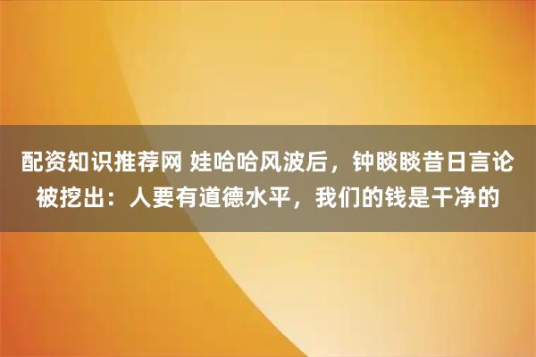 配资知识推荐网 娃哈哈风波后，钟睒睒昔日言论被挖出：人要有道德水平，我们的钱是干净的