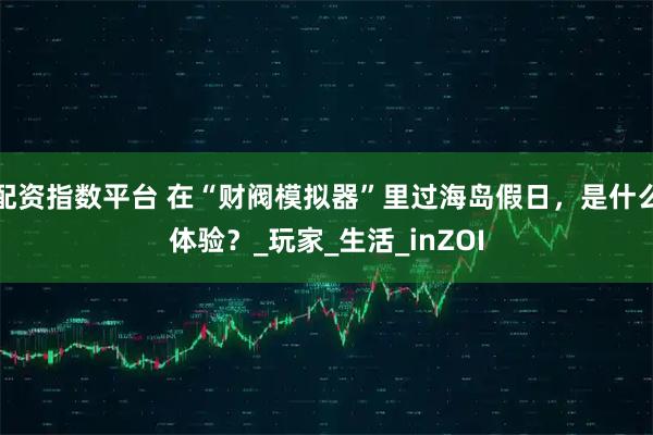 配资指数平台 在“财阀模拟器”里过海岛假日，是什么体验？_玩家_生活_inZOI