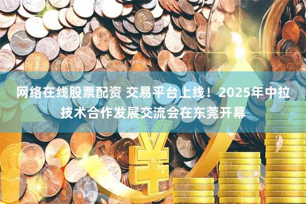网络在线股票配资 交易平台上线！2025年中拉技术合作发展交流会在东莞开幕