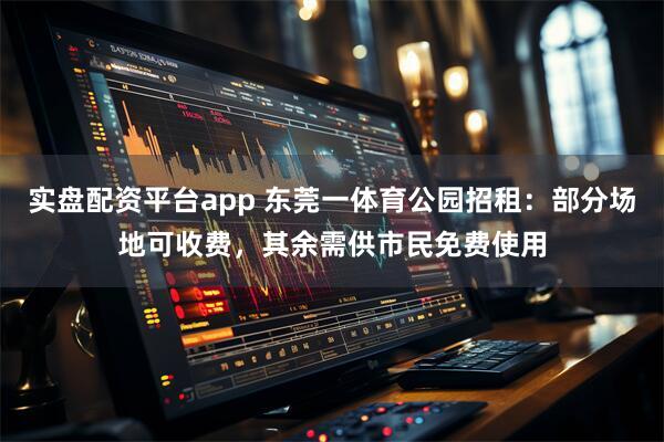 实盘配资平台app 东莞一体育公园招租：部分场地可收费，其余需供市民免费使用
