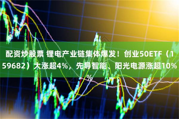 配资炒股票 锂电产业链集体爆发！创业50ETF（159682）大涨超4%，先导智能、阳光电源涨超10%