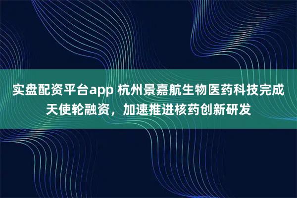 实盘配资平台app 杭州景嘉航生物医药科技完成天使轮融资，加速推进核药创新研发